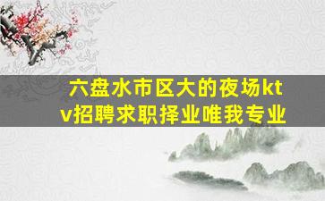 六盘水市区大的夜场ktv招聘求职择业唯我专业